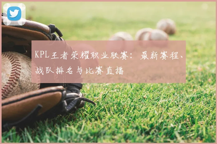 KPL王者荣耀职业联赛：最新赛程、战队排名与比赛直播