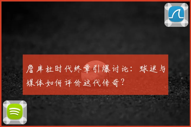 詹库杜时代终章引爆讨论：球迷与媒体如何评价这代传奇？