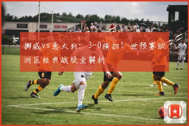 挪威vs意大利：3-0横扫！世预赛欧洲区经典战役全解析
