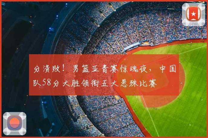 分溃败！男篮亚青赛惊魂夜，中国队58分大胜领衔五大悬殊比赛