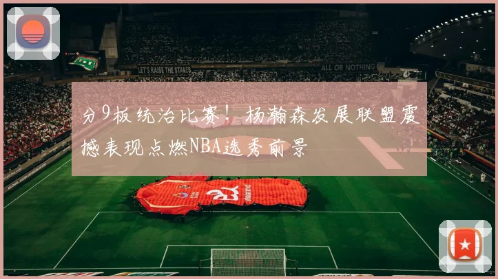 分9板统治比赛！杨瀚森发展联盟震撼表现点燃NBA选秀前景