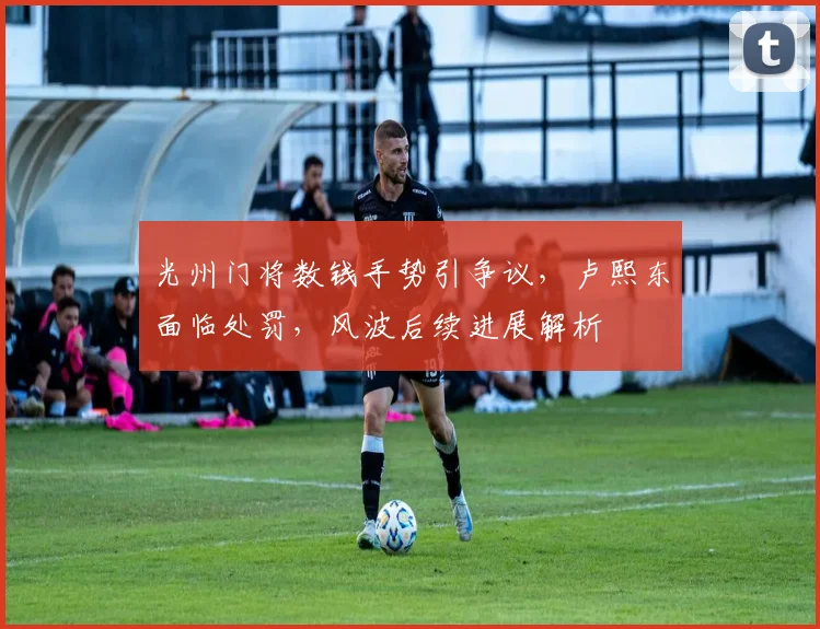 光州门将数钱手势引争议,卢熙东面临处罚,风波后续进展解析