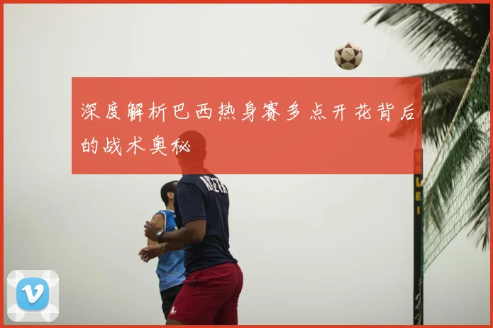 深度解析巴西热身赛多点开花背后的战术奥秘