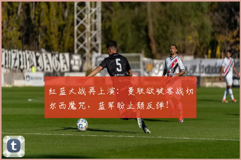红蓝大战再上演:曼联欲破客战切尔西魔咒,蓝军盼止颓反弹!