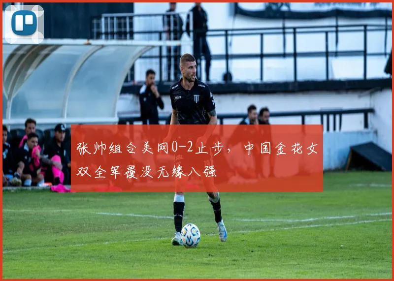 张帅组合美网0-2止步，中国金花女双全军覆没无缘八强