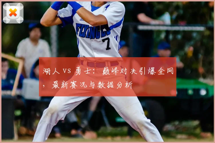 湖人 vs 勇士：巅峰对决引爆全网，最新赛况与数据分析