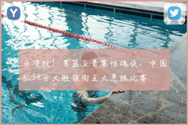 分溃败！男篮亚青赛惊魂夜，中国队58分大胜领衔五大悬殊比赛