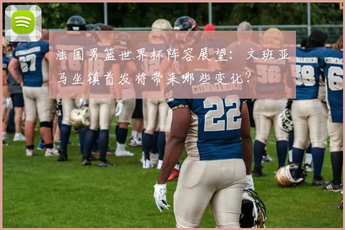 法国男篮世界杯阵容展望：文班亚马坐镇首发将带来哪些变化？