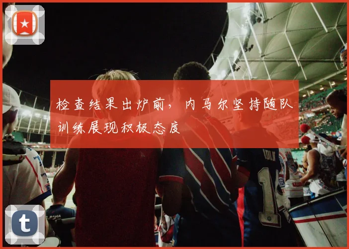 检查结果出炉前,内马尔坚持随队训练展现积极态度