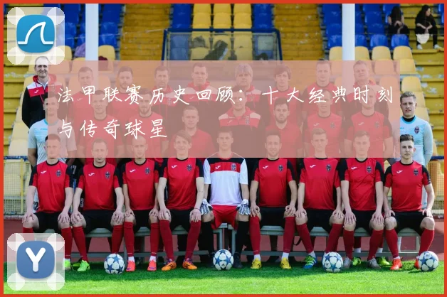 法甲联赛历史回顾:十大经典时刻与传奇球星
