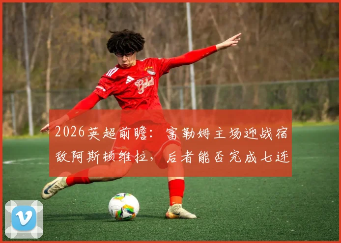 2026英超前瞻:富勒姆主场迎战宿敌阿斯顿维拉,后者能否完成七连杀壮举?