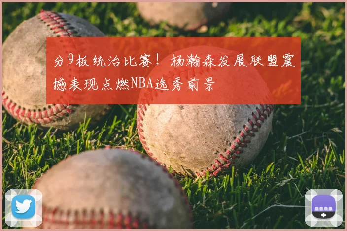 分9板统治比赛！杨瀚森发展联盟震撼表现点燃NBA选秀前景