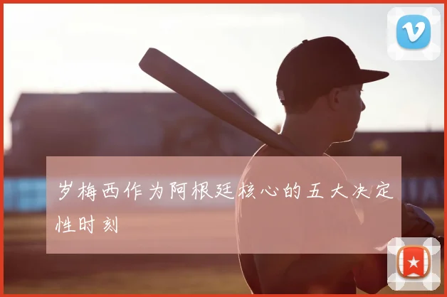 岁梅西作为阿根廷核心的五大决定性时刻