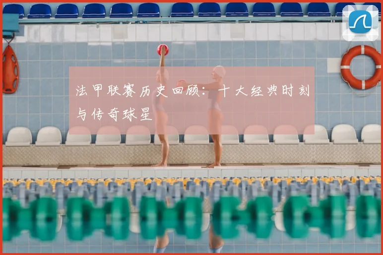 法甲联赛历史回顾:十大经典时刻与传奇球星