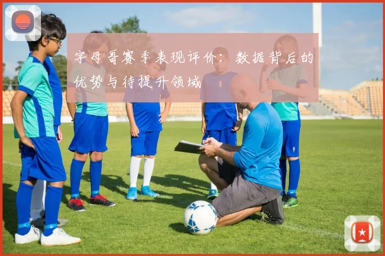 字母哥赛季表现评价：数据背后的优势与待提升领域