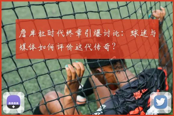 詹库杜时代终章引爆讨论：球迷与媒体如何评价这代传奇？