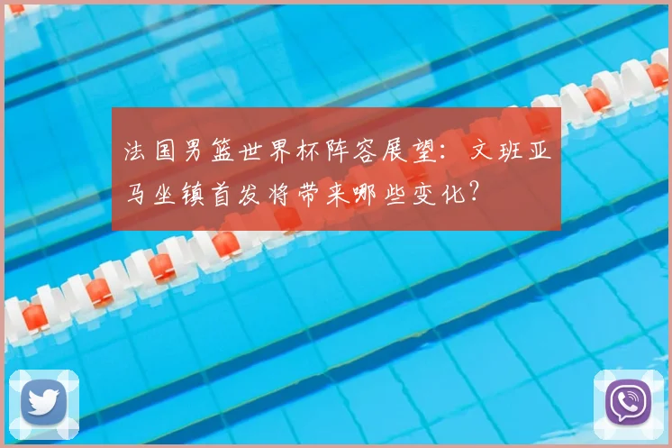 法国男篮世界杯阵容展望：文班亚马坐镇首发将带来哪些变化？