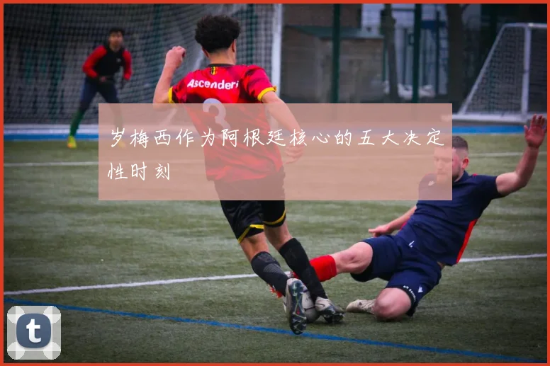 岁梅西作为阿根廷核心的五大决定性时刻
